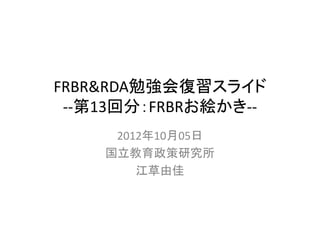 FRBR&RDA勉強会復習スライド
 ‐‐第13回分：FRBRお絵かき‐‐
     2012年10月05日
    国立教育政策研究所
        江草由佳
 