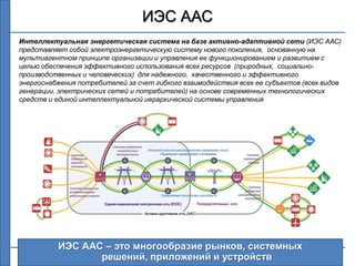 ИЭС ААС
Интеллектуальная энергетическая система на базе активно-адаптивной сети (ИЭС ААС)
представляет собой электроэнергетическую систему нового поколения, основанную на
мультиагентном принципе организации и управления ее функционированием и развитием с
целью обеспечения эффективного использования всех ресурсов (природных, социально-
производственных и человеческих) для надежного, качественного и эффективного
энергоснабжения потребителей за счет гибкого взаимодействия всех ее субъектов (всех видов
генерации, электрических сетей и потребителей) на основе современных технологических
средств и единой интеллектуальной иерархической системы управления




          ИЭС ААС – это многообразие рынков, системных
                 решений, приложений и устройств                                      3
 