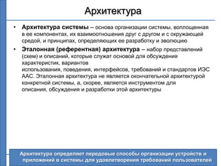 Архитектура
• Архитектура системы – основа организации системы, воплощенная
  в ее компонентах, их взаимоотношения друг с другом и с окружающей
  средой, и принципах, определяющих ее разработку и эволюцию
• Эталонная (референтная) архитектура – набор представлений
  (схем) и описаний, которые служат основой для обсуждения
  характеристик, вариантов
  использования, поведения, интерфейсов, требований и стандартов ИЭС
  ААС. Эталонная архитектура не является окончательной архитектурой
  конкретной системы, а, скорее, является инструментом для
  описания, обсуждения и разработки этой архитектуры




  Архитектура определяет передовые способы организации устройств и
   приложений в системы для удовлетворения требований пользователей
                                                                  6
 