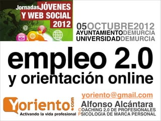 05OCTUBRE2012
         AYUNTAMIENTODEMURCIA
         UNIVERSIDADDEMURCIA



empleo 2.0
y orientación online
          yoriento@gmail.com
          AlfonsoDE PROFESIONALES
                      Alcántara
         COACHING 2.0
         PSICOLOGIA DE MARCA PERSONAL
 