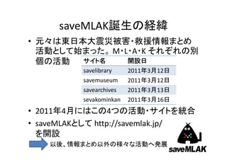 saveMLAK誕生の経緯
• 元々は東日本大震災被害・救援情報まとめ
  活動として始まった。 M・L・A・K それぞれの別
  個の活動  サイト名    開設日
           savelibrary    2011年3月12日
 ...