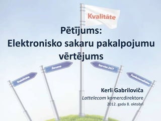 Pētījums:
Elektronisko sakaru pakalpojumu
           vērtējums


                       Kerli Gabriloviča
               Lattelecom komercdirektore
                         2012. gada 8. oktobrī
 