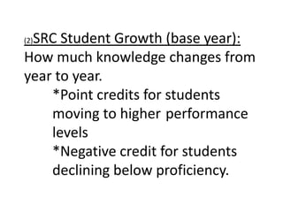 SRC Student Growth (base year):
(2)

How much knowledge changes from
year to year.
    *Point credits for students
    moving to higher performance
    levels
    *Negative credit for students
    declining below proficiency.
 