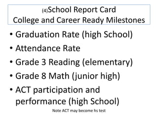 School Report Card
        (4)

College and Career Ready Milestones
• Graduation Rate (high School)
• Attendance Rate
• Grade 3 Reading (elementary)
• Grade 8 Math (junior high)
• ACT participation and
  performance (high School)
              Note ACT may become hs test
 