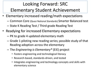 Looking Forward: SRC
    Elementary Student Achievement
• Elementary increased reading/math expectations
  – Common Core (Quasi National Standards) Smarter Balanced test
  – State K Reading Test / Third grade Reading Test
• Readying for increased Elementary expectations
  – PK to grade 4 updated elementary math
  – Grade 1 piloting new reading series; possible study of that
    Reading adoption across the elementary
  – The Engineering is Elementary® (EiE) project
     • Fosters engineering and technological literacy
     • Research-based, standards-driven, and tested
     • Integrates engineering and technology concepts and skills with
       elementary science
 