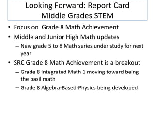 Looking Forward: Report Card
         Middle Grades STEM
• Focus on Grade 8 Math Achievement
• Middle and Junior High Math updates
  – New grade 5 to 8 Math series under study for next
    year
• SRC Grade 8 Math Achievement is a breakout
  – Grade 8 Integrated Math 1 moving toward being
    the basil math
  – Grade 8 Algebra-Based-Physics being developed
 