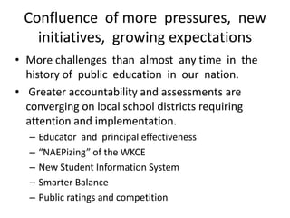 Confluence of more pressures, new
   initiatives, growing expectations
• More challenges than almost any time in the
  history of public education in our nation.
• Greater accountability and assessments are
  converging on local school districts requiring
  attention and implementation.
  –   Educator and principal effectiveness
  –   “NAEPizing” of the WKCE
  –   New Student Information System
  –   Smarter Balance
  –   Public ratings and competition
 