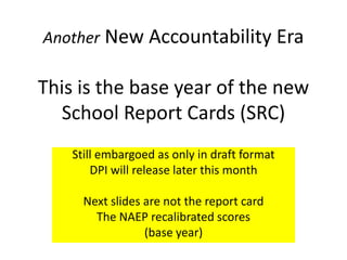 Another New Accountability Era

This is the base year of the new
  School Report Cards (SRC)
    Still embargoed as only in draft format
        DPI will release later this month

      Next slides are not the report card
        The NAEP recalibrated scores
                  (base year)
 