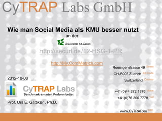 CyTRAP Labs GmbH
CyTRAP.eu

 Wie man Social Media als KMU besser nutzt
                                 an der


                   http://securl.de/12-HSG-1-PR
                          http://My.ComMetrics.com
                                                     Roentgenstrasse 49   Street

                                                     CH-8005 Zuerich   Zip Code

 2012-10-08                                                Switzerland   Country



                                                      +41(0)44 272 1876    Voice

                                                       +41(0)76 200 7778    Cel

 Prof. Urs E. Gattiker , Ph.D.
  2008_06_16                                                               URL
                                                         www.CyTRAP.eu
 