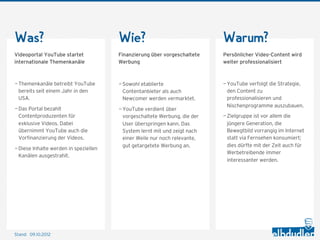 Was?                                   Wie?                                Warum?
Videoportal YouTube startet            Finanzierung über vorgeschaltete    Persönlicher Video-Content wird
internationale Themenkanäle            Werbung                             weiter professionalisiert



— Themenkanäle betreibt YouTube        — Sowohl etablierte                 — YouTube verfolgt die Strategie,
  bereits seit einem Jahr in den         Contentanbieter als auch            den Content zu
  USA.                                   Newcomer werden vermarktet.         professionalisieren und
                                                                             Nischenprogramme auszubauen.
— Das Portal bezahlt                   — YouTube verdient über
  Contentproduzenten für                 vorgeschaltete Werbung, die der   — Zielgruppe ist vor allem die
  exklusive Videos. Dabei                User überspringen kann. Das         jüngere Generation, die
  übernimmt YouTube auch die             System lernt mit und zeigt nach     Bewegtbild vorrangig im Internet
  Vorfinanzierung der Videos.            einer Weile nur noch relevante,     statt via Fernsehen konsumiert;
                                         gut getargetete Werbung an.         dies dürfte mit der Zeit auch für
— Diese Inhalte werden in speziellen
                                                                             Werbetreibende immer
  Kanälen ausgestrahlt.
                                                                             interessanter werden.




Stand: 11.10.2012
 