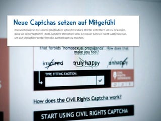 Neue Captchas setzen auf Mitgefühl
Klassischerweise müssen Internetnutzer schlecht lesbare Wörter entziffern, um zu beweisen,
dass sie kein Programm (Bot), sondern Menschen sind. Ein neuer Service nutzt Captchas nun,
um auf Menschenrechtsverstöße aufmerksam zu machen.




                                1024 x 768
 