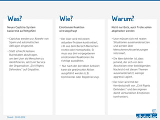 Was?                                  Wie?                                Warum?
Neues Captcha-System                  Emotionale Reaktion                 Nicht nur Bots, auch Trolle sollen
basierend auf Mitgefühl               wird abgefragt                      abgehalten werden

— Captchas werden zur Abwehr von      — Der User wird mit einem           — User müssen sich mit realen
  Spam und automatischen                aktuellen Problem konfrontiert,     Situationen auseinandersetzen
  Abfragen eingesetzt.                  z.B. aus dem Bereich Menschen-      und werden über
                                        rechte oder Homophobie. Er          Menschenrechtsverletzungen
— Statt schlecht lesbare
                                        muss aus drei vorgegebenen          informiert.
  Buchstaben abzufragen,
                                        emotionalen Reaktionen die
  um den User als Menschen zu                                             — Die Idee dahinter ist, dass
                                        richtige auswählen.
  identifizieren, setzt ein Service                                         jemand, der sich vor dem
  der Organisation „Civil Rights      — Nur nach der korrekten Antwort      Abschicken einer beleidigenden
  Defenders“ auf Empathie.             kann die gewünschte Aktion           Nachricht mit diesen Themen
                                       ausgeführt werden (z.B.              auseinandersetzt, weniger
                                       Kommentar oder Registrierung).       aggressiv agiert.
                                                                          — Der User wird mit der
                                                                            Kernbotschaft von „Civil Rights
                                                                            Defenders“ und den eigenen
                                                                            damit verbundenen Emotionen
                                                                            konfrontiert.




Stand: 11.10.2012
 