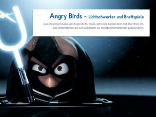 Angry Birds –                     Lichtschwerter und Brettspiele
Das Entwicklerstudio von Angry Birds, Rovio, geht eine Kooperation mit Star Wars ein.
       Das Unternehmen will sich außerdem als Entertainmentanbieter positionieren.




        1024 x 768
 