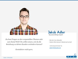Jakob Adler
                                                      Buzzword Bingo Expert


    Du hast Fragen zu den vorgestellten Themen oder   – Berater bei elbdudler
      zum Social Web? Du willst wissen, wie du die    – Diplom-Betriebswirt Medienwirtschaft
    Beziehung zu deinen Kunden verändern kannst?
                                                       +49 40 60 94 567-14
                                                       adler@elbdudler.de
                    Kontaktiere mich gern.



Stand: 11.10.2012
 