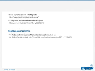- Neue Captchas setzen auf Mitgefühl
        http://captcha.civilrightsdefenders.org/

       - Angry Birds, Lichtschwerter und Brettspiele
        http://www.youtube.com/watch?v=lyB6G4Cz9fI




      Abbildungsverzeichnis
       - YouTube greift mit eigenen Themenkanälen das Fernsehen an
        CC-BY 2.0 Patrick Janicek, http://www.ﬂickr.com/photos/marsupilami92/7999550285/




Stand: 11.10.2012
 