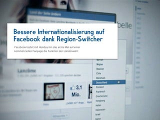 Bessere Internationalisierung auf
Facebook dank Region-Switcher
Facebook testet mit Holiday Inn das erste Mal auf einer
kommerziellen Fanpage die Funktion der Länderwahl.



                                  1024 x 768
 