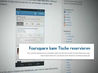 1024 x 768
  Foursquare kann Tische reservieren
Der Location Based Service-Anbieter geht eine Partnerschaft mit dem Reservierungs-
                 dienst OpenTable ein und stärkt seine Position als Restaurantguide.
 