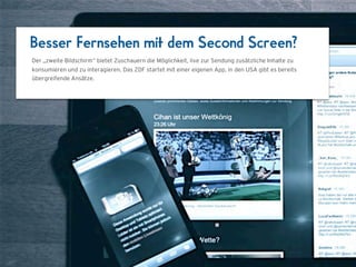 Besser Fernsehen mit dem Second Screen?
Der „zweite Bildschirm“ bietet Zuschauern die Möglichkeit, live zur Sendung zusätzliche Inhalte zu
konsumieren und zu interagieren. Das ZDF startet mit einer eigenen App, in den USA gibt es bereits
übergreifende Ansätze.




                                  1024 x 768
 