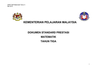 DRAF DSP Matematik Tahun 3
Mei 2012




                       KEMENTERIAN PELAJARAN MALAYSIA


                             DOKUMEN STANDARD PRESTASI
                                    MATEMATIK
                                    TAHUN TIGA
                                    STANDARD PRESTASI
                                    MATEMATIK TAHUN 1




                                                         1
 