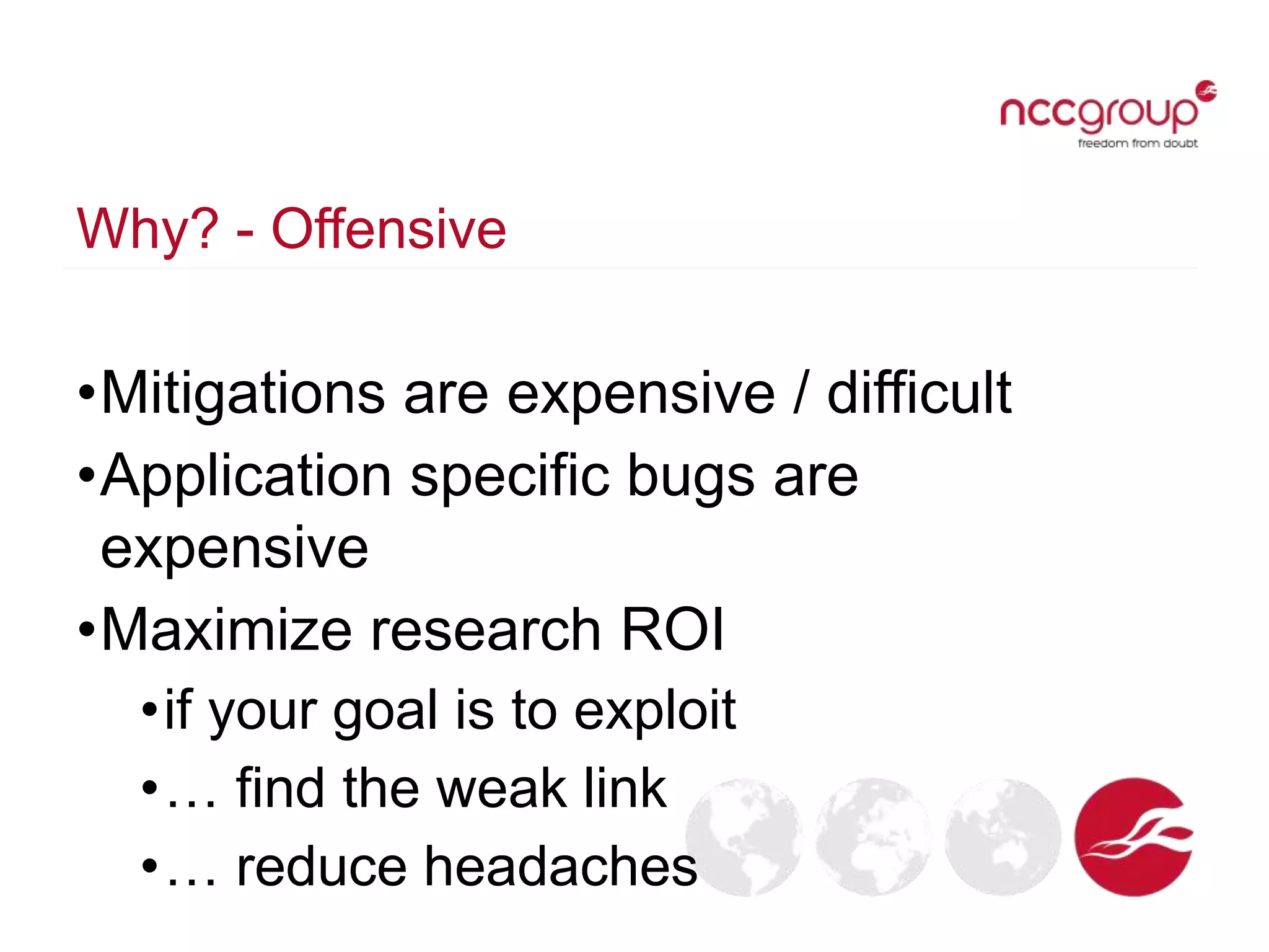 Why? - Offensive
•Mitigations are expensive / difficult
•Application specific bugs are
expensive
•Maximize research ROI
•if your goal is to exploit
•… find the weak link
•… reduce headaches
 
