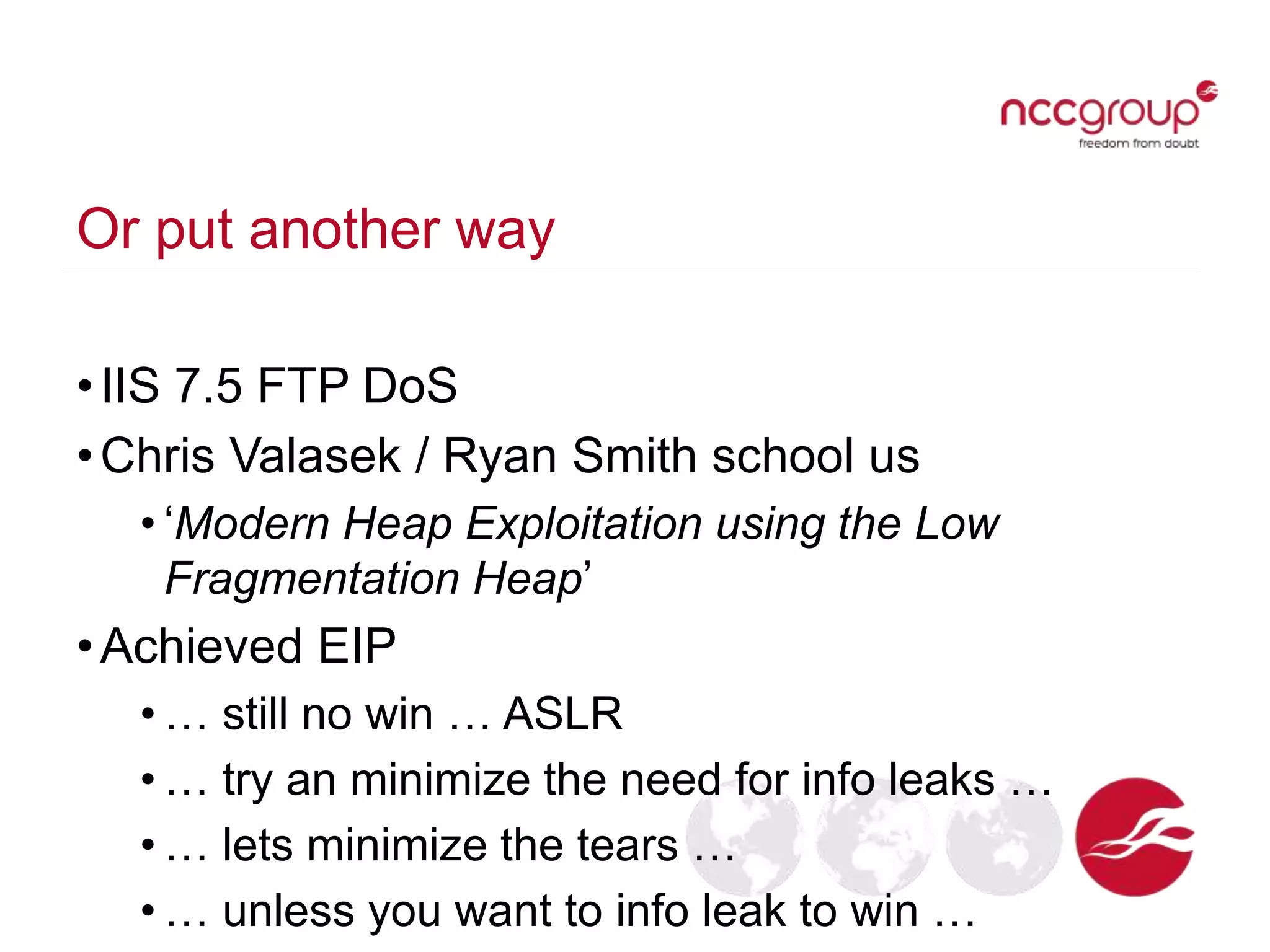 Or put another way
•IIS 7.5 FTP DoS
•Chris Valasek / Ryan Smith school us
• ‘Modern Heap Exploitation using the Low
Fragmentation Heap’
•Achieved EIP
• … still no win … ASLR
• … try an minimize the need for info leaks …
• … lets minimize the tears …
• … unless you want to info leak to win …
 