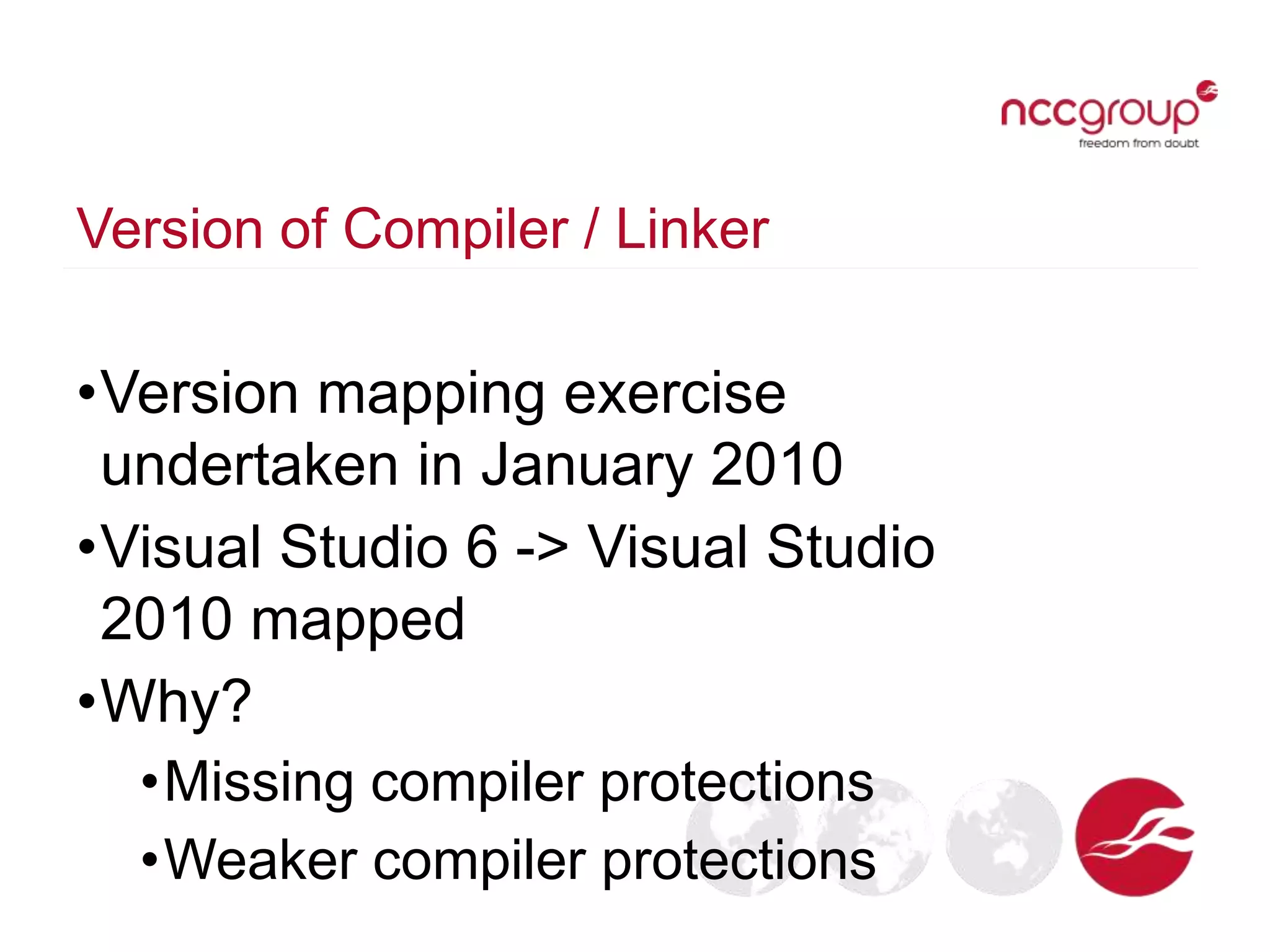 Version of Compiler / Linker
•Version mapping exercise
undertaken in January 2010
•Visual Studio 6 -> Visual Studio
2010 mapped
•Why?
•Missing compiler protections
•Weaker compiler protections
 