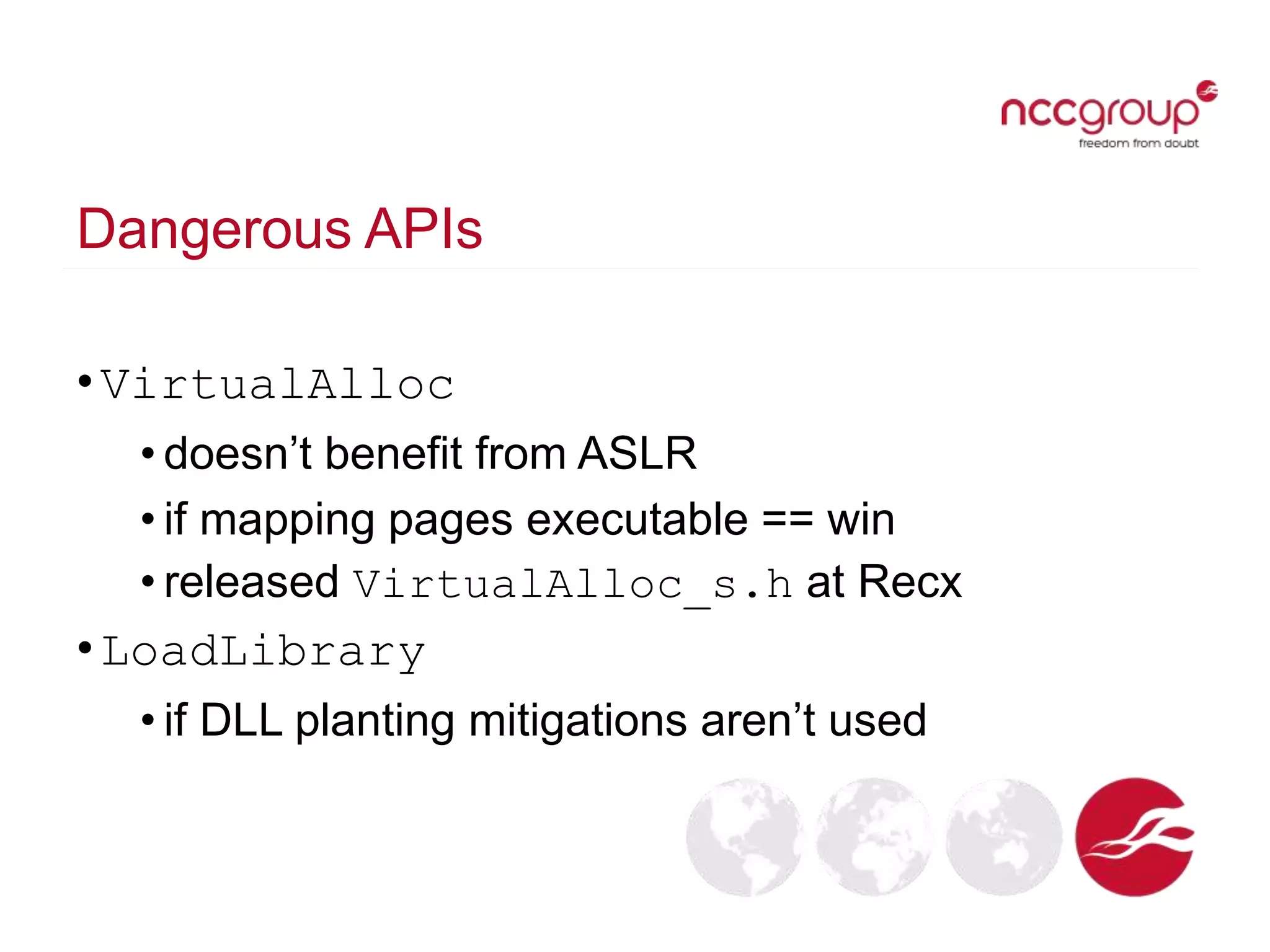 Dangerous APIs
•VirtualAlloc
• doesn’t benefit from ASLR
• if mapping pages executable == win
• released VirtualAlloc_s.h at Recx
•LoadLibrary
• if DLL planting mitigations aren’t used
 