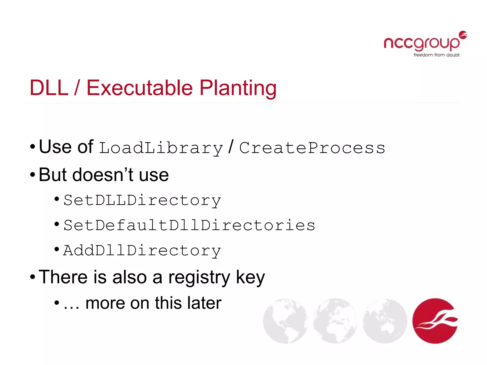 DLL / Executable Planting
•Use of LoadLibrary / CreateProcess
•But doesn’t use
• SetDLLDirectory
• SetDefaultDllDirectories
• AddDllDirectory
•There is also a registry key
• … more on this later
 