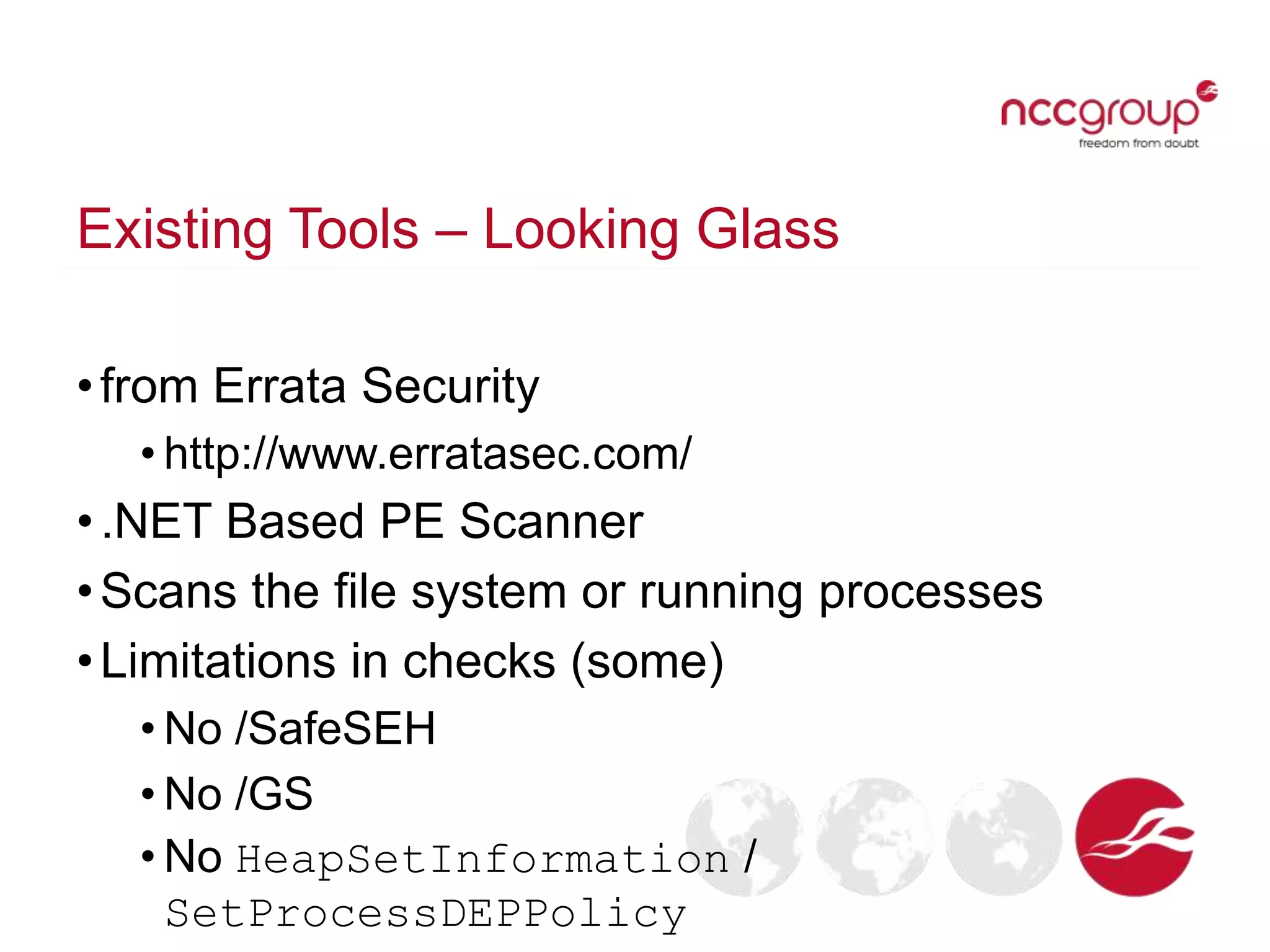Existing Tools – Looking Glass
•from Errata Security
• http://www.erratasec.com/
•.NET Based PE Scanner
•Scans the file system or running processes
•Limitations in checks (some)
• No /SafeSEH
• No /GS
• No HeapSetInformation /
SetProcessDEPPolicy
 