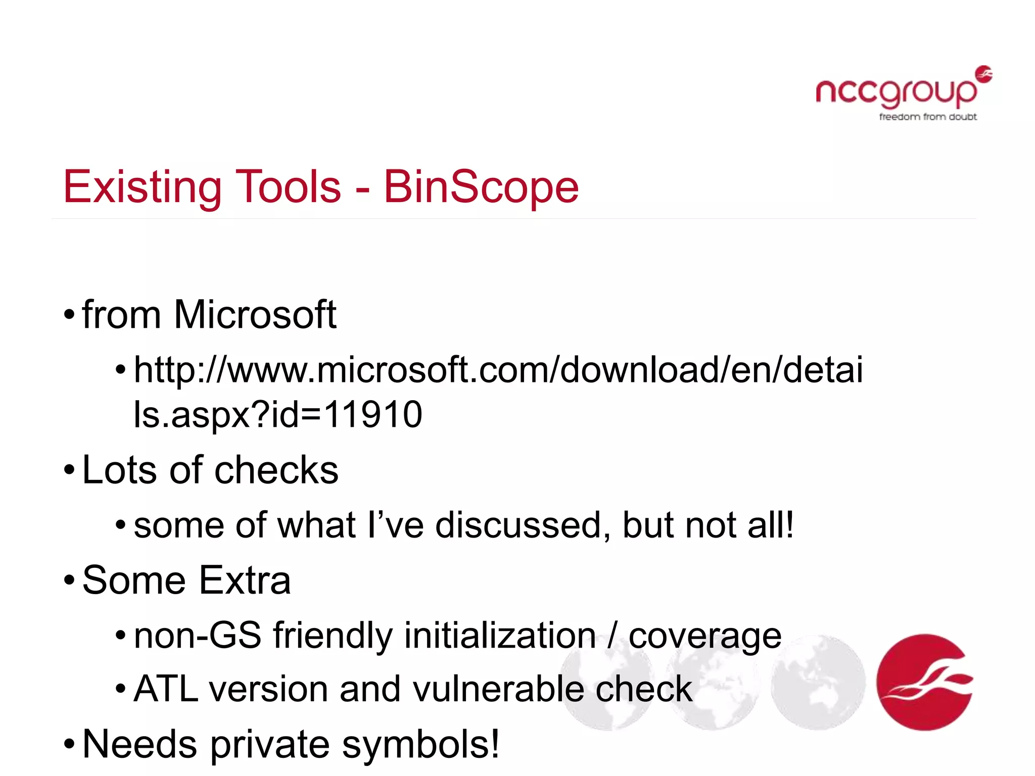 Existing Tools - BinScope
•from Microsoft
• http://www.microsoft.com/download/en/detai
ls.aspx?id=11910
•Lots of checks
• some of what I’ve discussed, but not all!
•Some Extra
• non-GS friendly initialization / coverage
• ATL version and vulnerable check
•Needs private symbols!
 