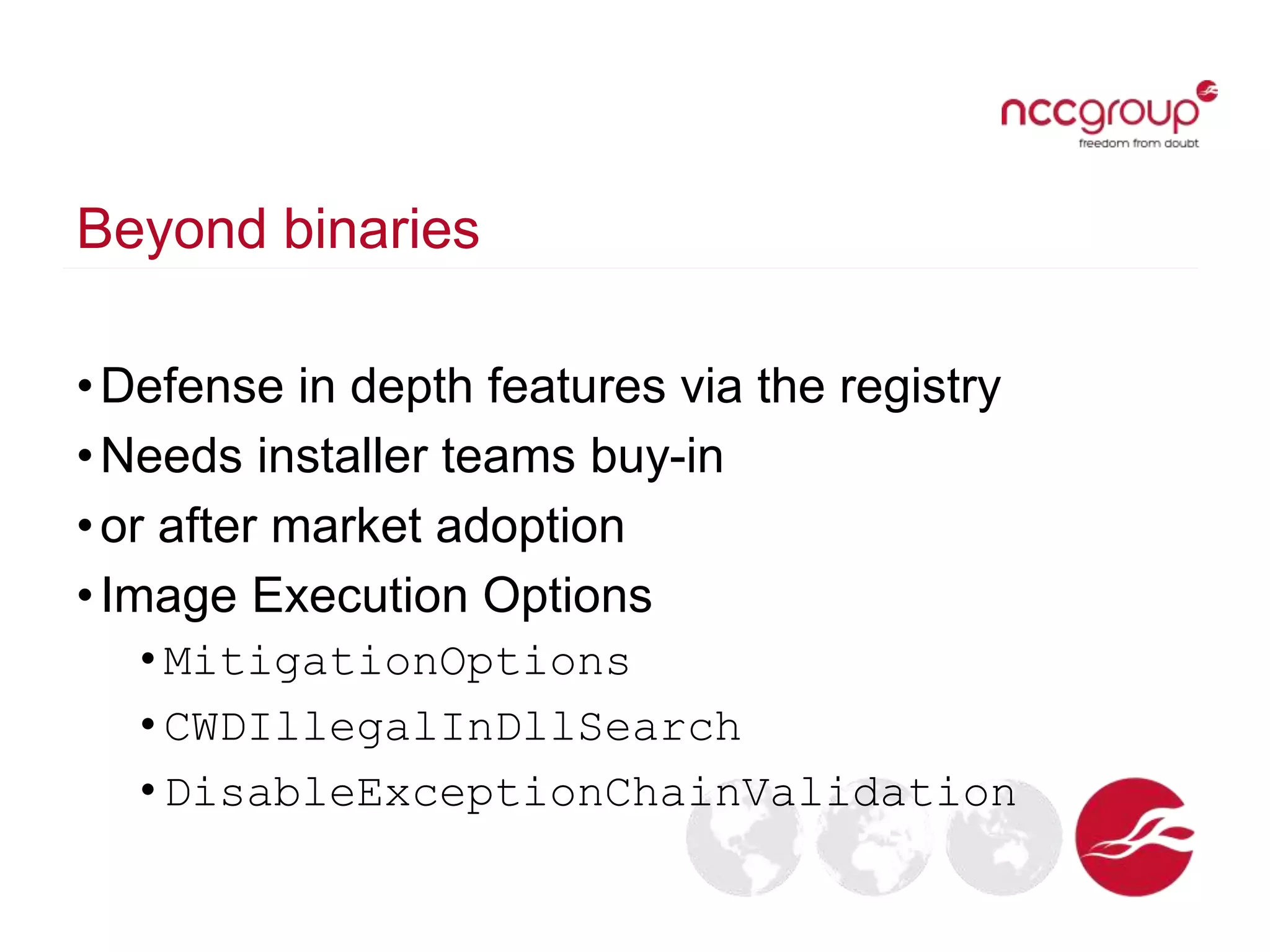 Beyond binaries
•Defense in depth features via the registry
•Needs installer teams buy-in
•or after market adoption
•Image Execution Options
• MitigationOptions
• CWDIllegalInDllSearch
• DisableExceptionChainValidation
 