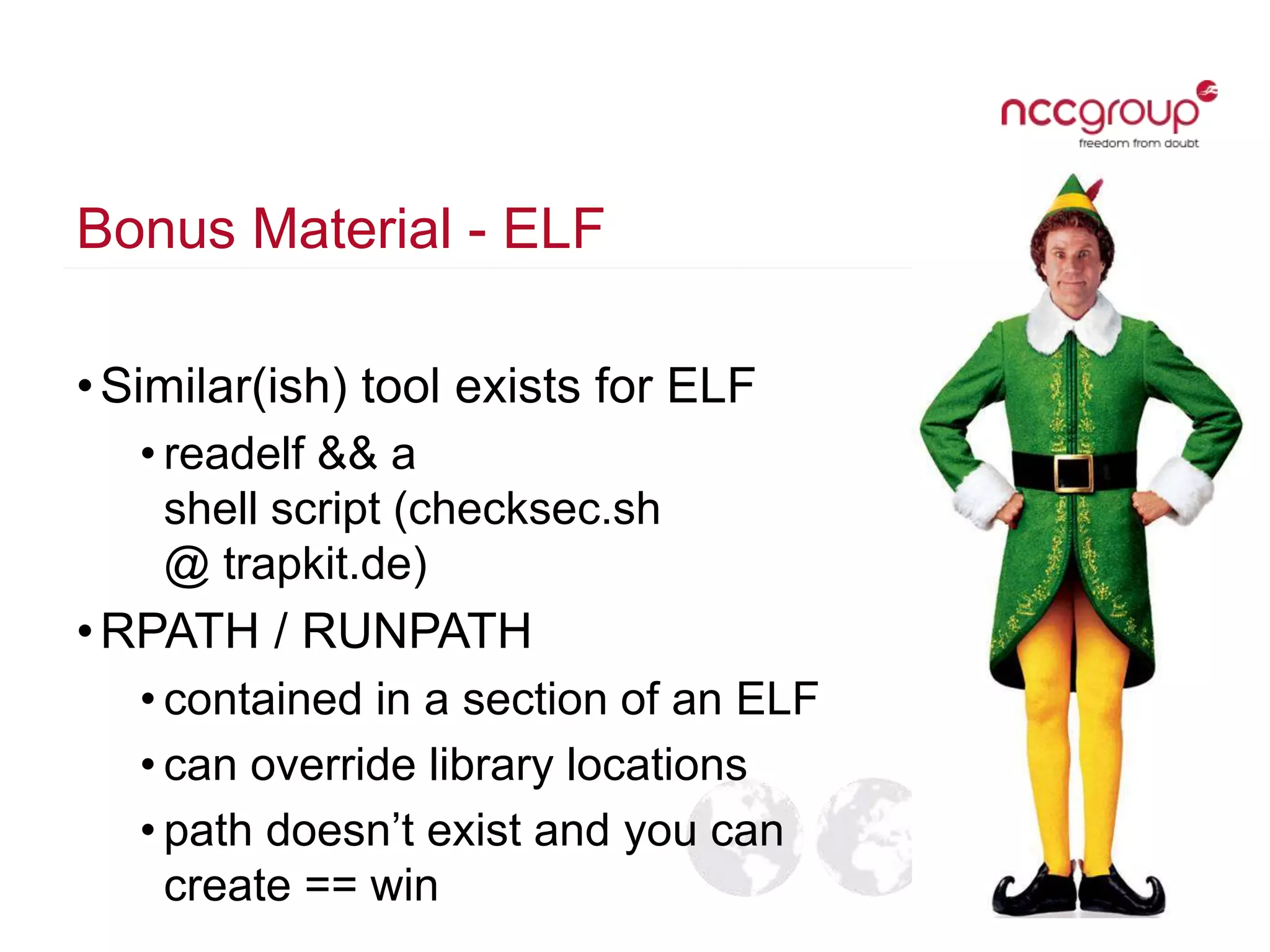 Bonus Material - ELF
•Similar(ish) tool exists for ELF
• readelf && a
shell script (checksec.sh
@ trapkit.de)
•RPATH / RUNPATH
• contained in a section of an ELF
• can override library locations
• path doesn’t exist and you can
create == win
 