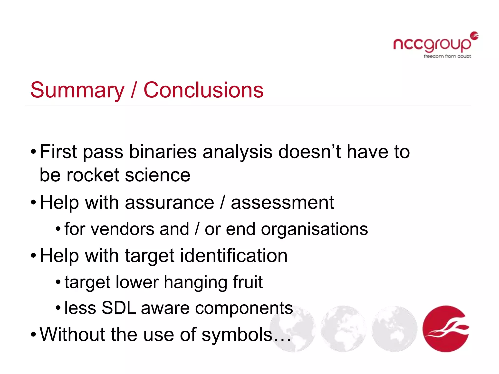 Summary / Conclusions
•First pass binaries analysis doesn’t have to
be rocket science
•Help with assurance / assessment
• for vendors and / or end organisations
•Help with target identification
• target lower hanging fruit
• less SDL aware components
•Without the use of symbols…
 