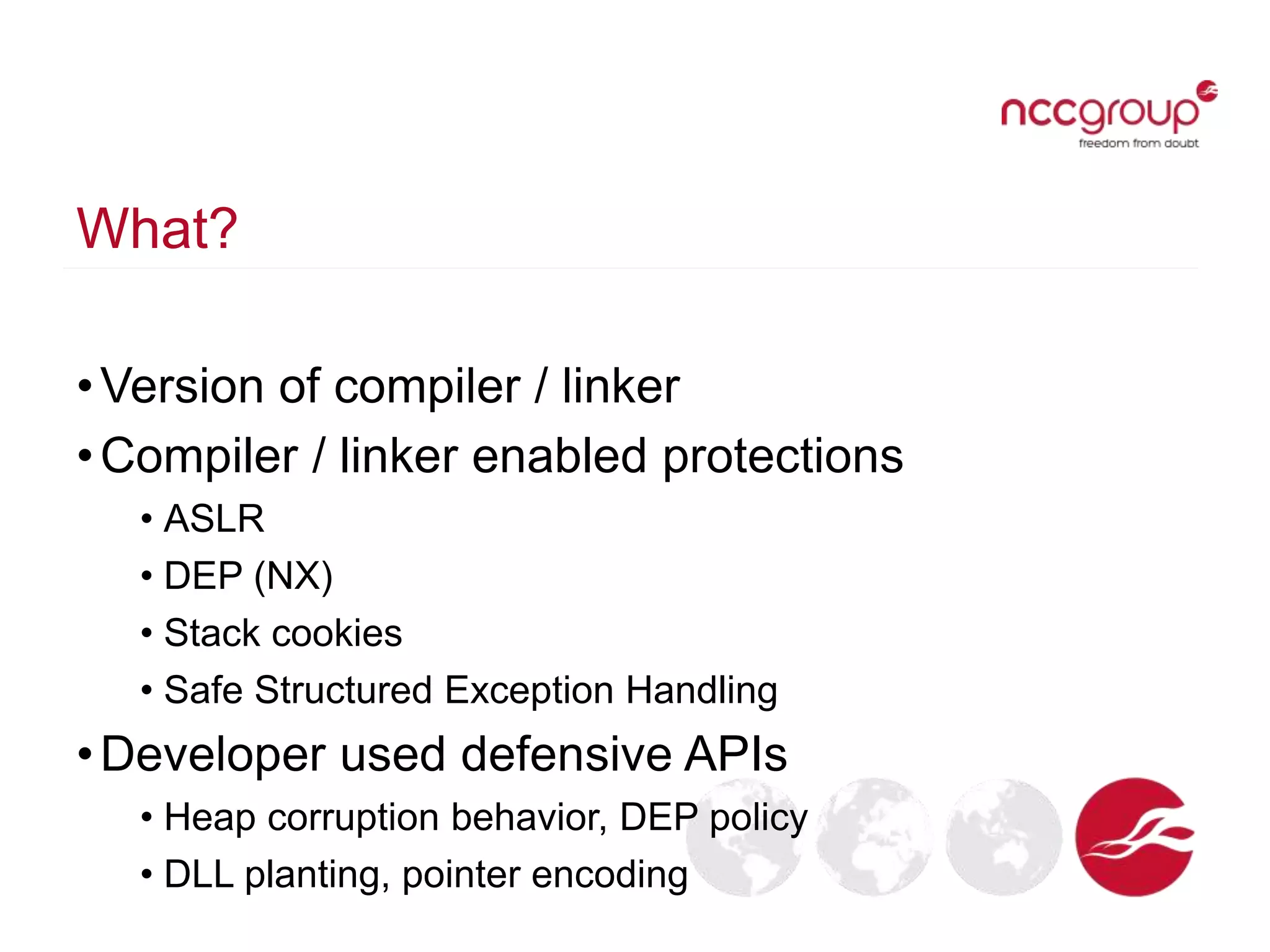 What?
•Version of compiler / linker
•Compiler / linker enabled protections
• ASLR
• DEP (NX)
• Stack cookies
• Safe Structured Exception Handling
•Developer used defensive APIs
• Heap corruption behavior, DEP policy
• DLL planting, pointer encoding
 