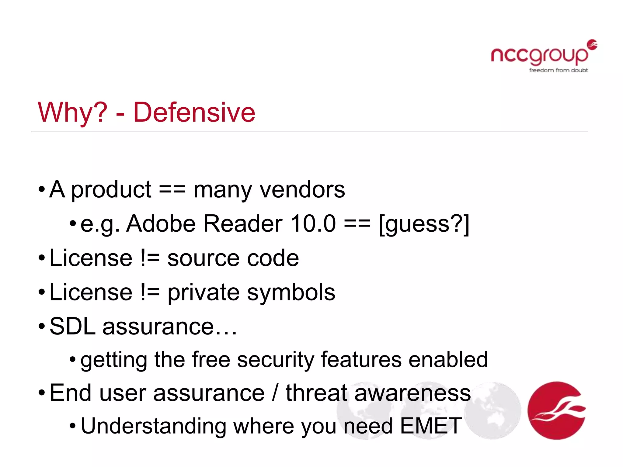 Why? - Defensive
•A product == many vendors
•e.g. Adobe Reader 10.0 == [guess?]
•License != source code
•License != private symbols
•SDL assurance…
• getting the free security features enabled
•End user assurance / threat awareness
• Understanding where you need EMET
 
