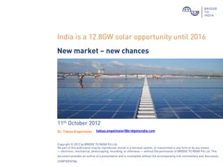 India is a 12.8GW solar opportunity until 2016
New market – new chances




11th October 2012
Dr. Tobias Engelmeier        tobias.engelmeier@bridgetoindia.com


Copyright © 2012 by BRIDGE TO INDIA Pvt Ltd.
No part of this publication may be reproduced, stored in a retrieval system, or transmitted in any form or by any means
— electronic, mechanical, photocopying, recording, or otherwise — without the permission of BRIDGE TO INDIA Pvt Ltd. This
document provides an outline of a presentation and is incomplete without the accompanying oral commentary and discussion.
CONFIDENTIAL
 