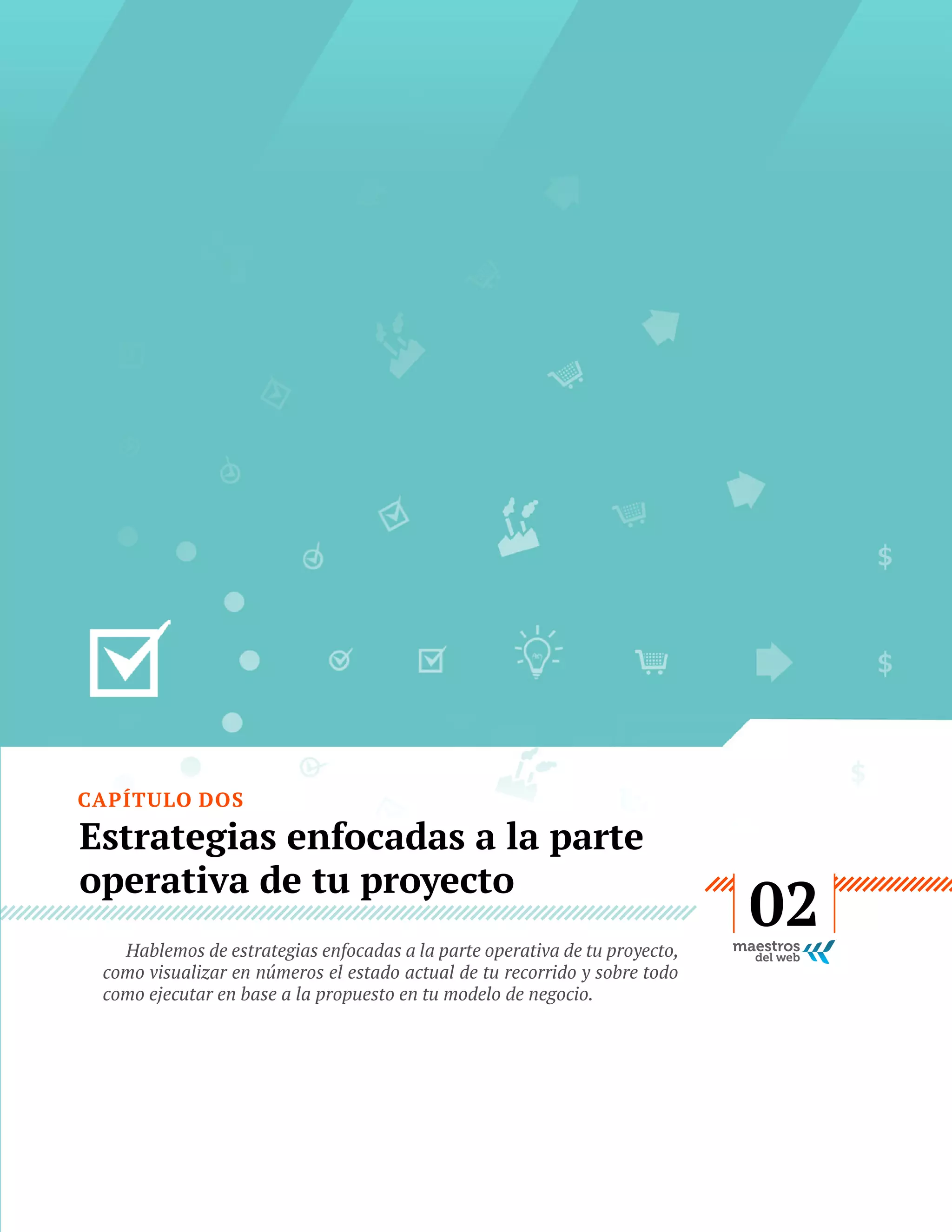 CAPÍTULO DOS

Estrategias enfocadas a la parte
operativa de tu proyecto
Hablemos de estrategias enfocadas a la parte operativa de tu proyecto,
como visualizar en números el estado actual de tu recorrido y sobre todo
como ejecutar en base a la propuesto en tu modelo de negocio.

GUÍA
STARTUP

12

02

 