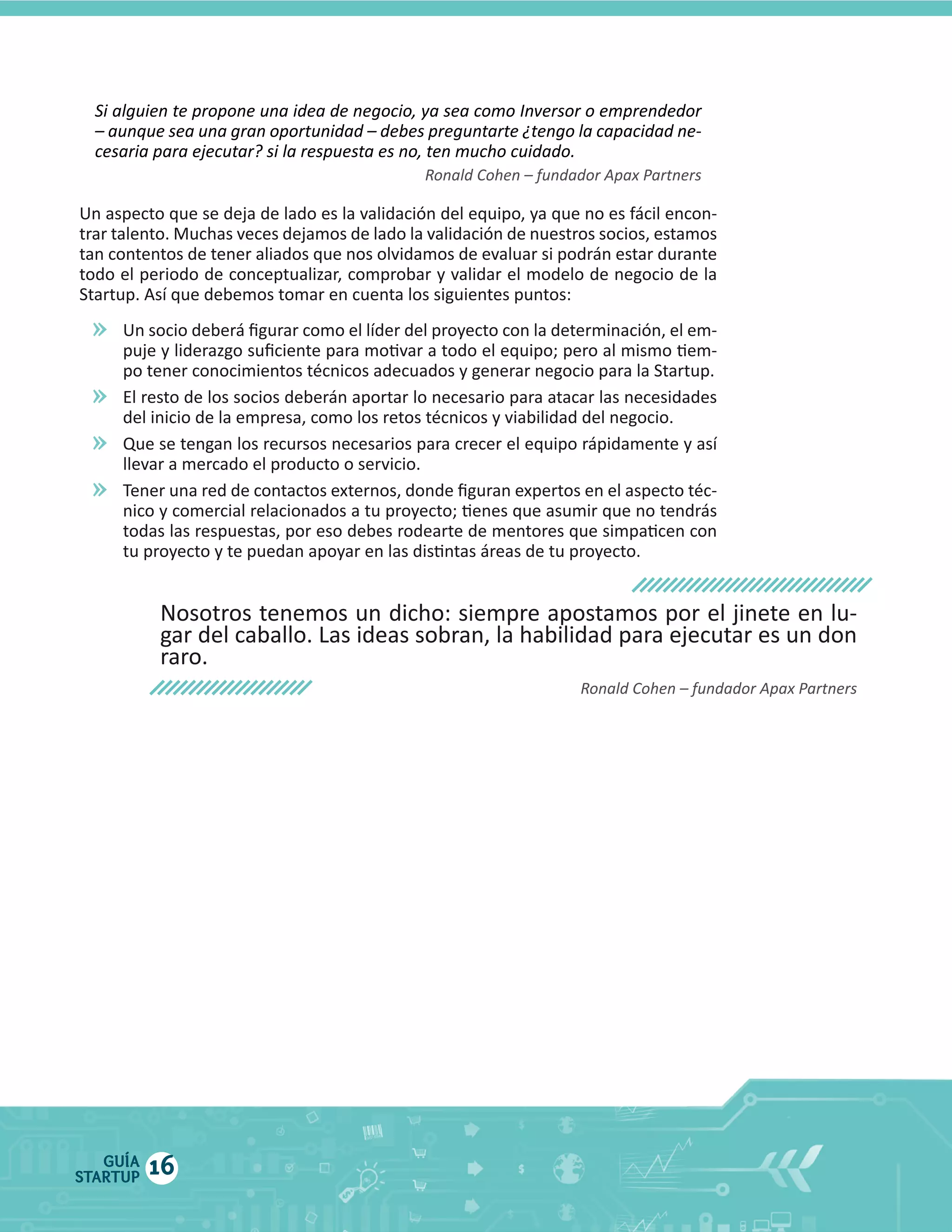 -­‐

»
»
»
»

El  resto  de  los  socios  deberán  aportar  lo  necesario  para  atacar  las  necesidades  

Nosotros  tenemos  un  dicho:  siempre  apostamos  por  el  jinete  en  lu

GUÍA
STARTUP

16

 