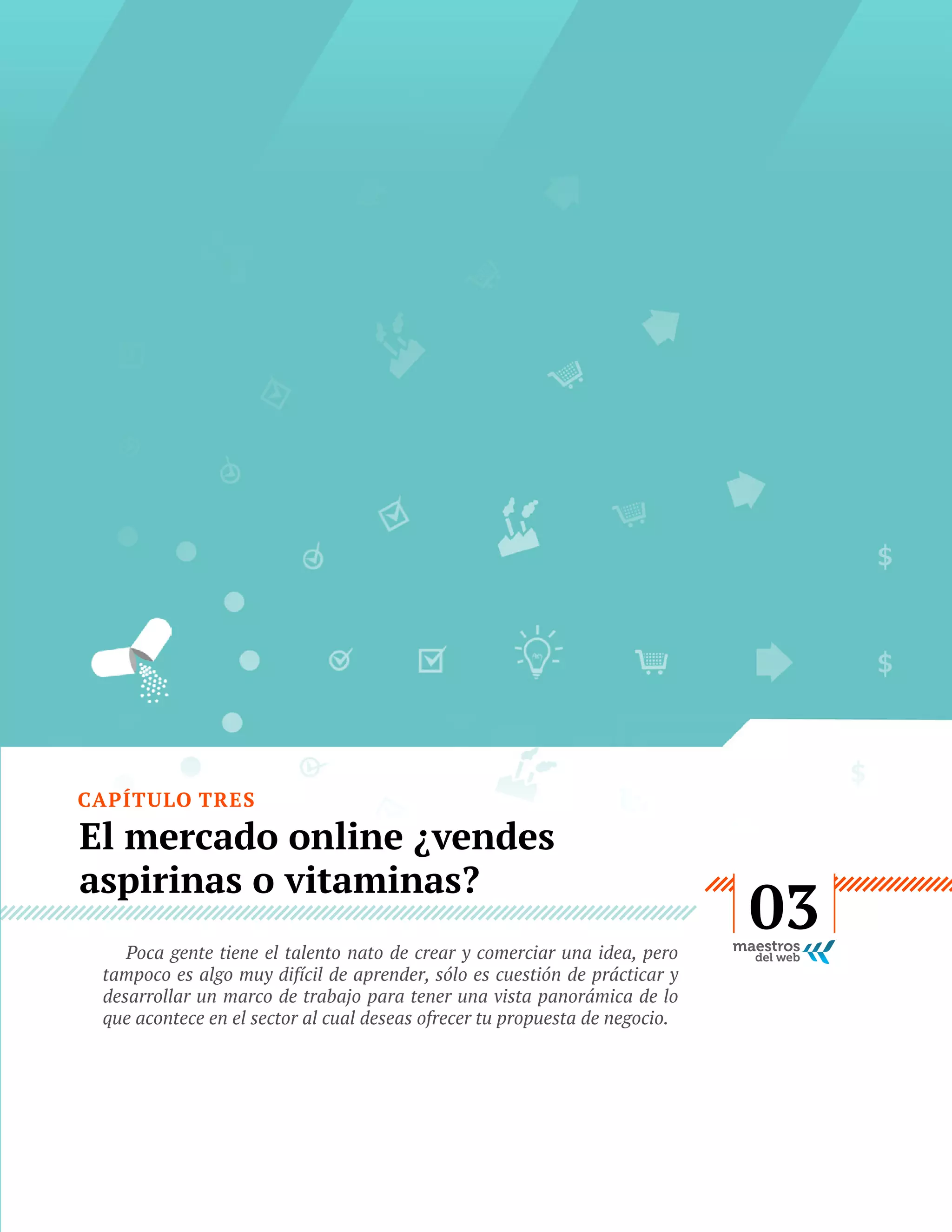 CAPÍTULO TRES

El mercado online ¿vendes
aspirinas o vitaminas?
Poca gente tiene el talento nato de crear y comerciar una idea, pero
tampoco es algo muy difícil de aprender, sólo es cuestión de prácticar y
desarrollar un marco de trabajo para tener una vista panorámica de lo
que acontece en el sector al cual deseas ofrecer tu propuesta de negocio.

GUÍA
STARTUP

17

03

 