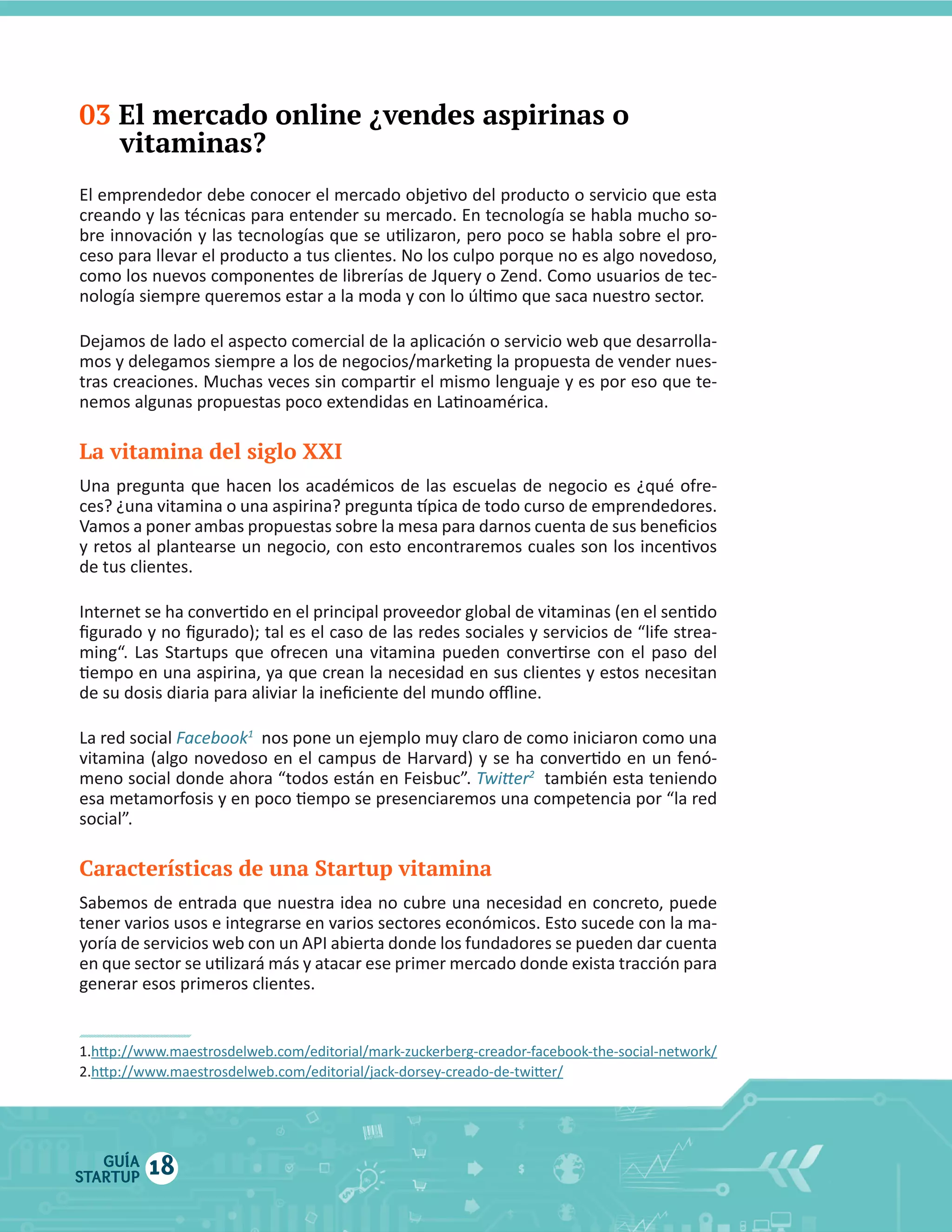 03 El mercado online ¿vendes aspirinas o
vitaminas?

La vitamina del siglo XXI

La  red  social  Facebook1    nos  pone  un  ejemplo  muy  claro  de  como  iniciaron  como  una  
2

Características de una Startup vitamina

GUÍA
STARTUP

18

 