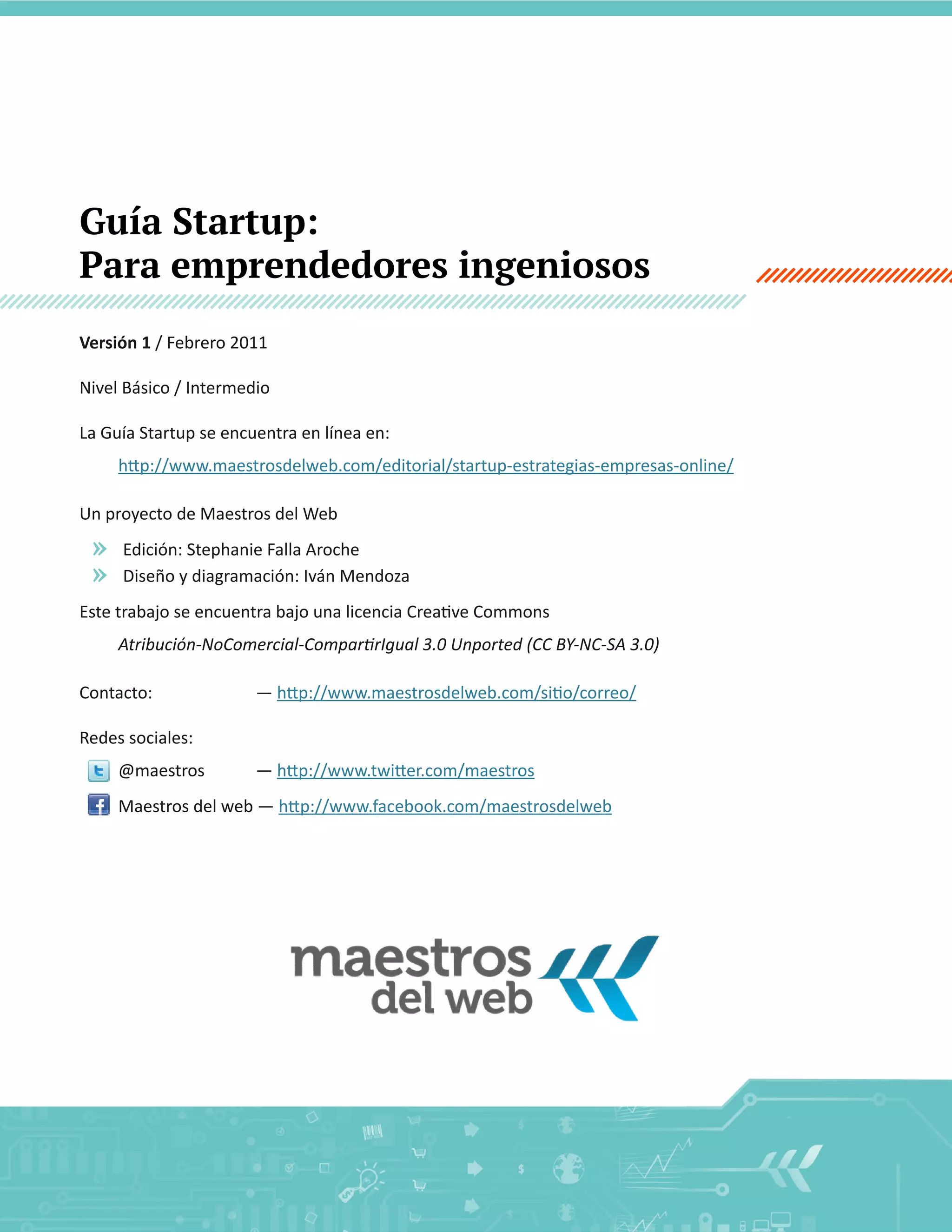 Guía Startup:
Para emprendedores ingeniosos
Versión  1  /  Febrero  2011
Nivel  Básico  /  Intermedio
La  Guía  Startup  se  encuentra  en  línea  en:  

Un  proyecto  de  Maestros  del  Web  

»
»

Edición:  Stephanie  Falla  Aroche

Contacto:  

  

    —  

  

Redes  sociales:  
@maestros  

    —  

2

 