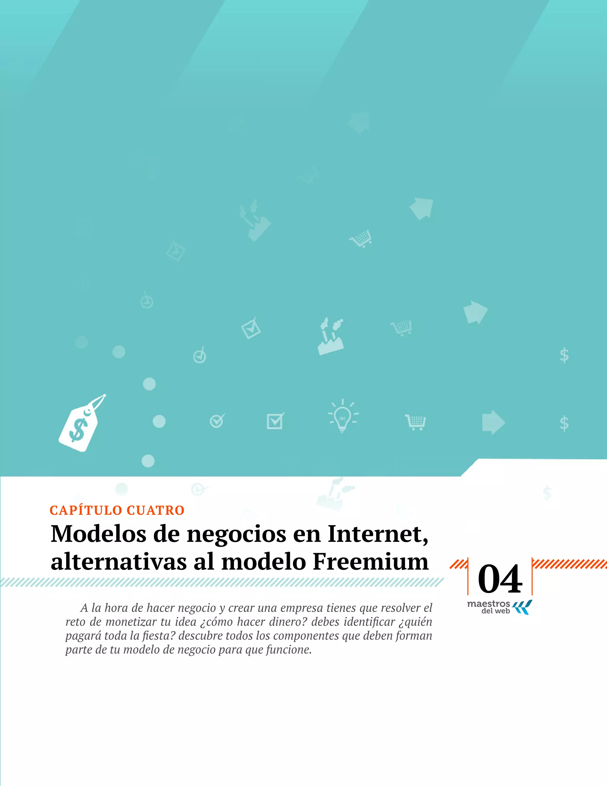CAPÍTULO CUATRO

Modelos de negocios en Internet,
alternativas al modelo Freemium
A la hora de hacer negocio y crear una empresa tienes que resolver el
parte de tu modelo de negocio para que funcione.

GUÍA
STARTUP

22

04

 