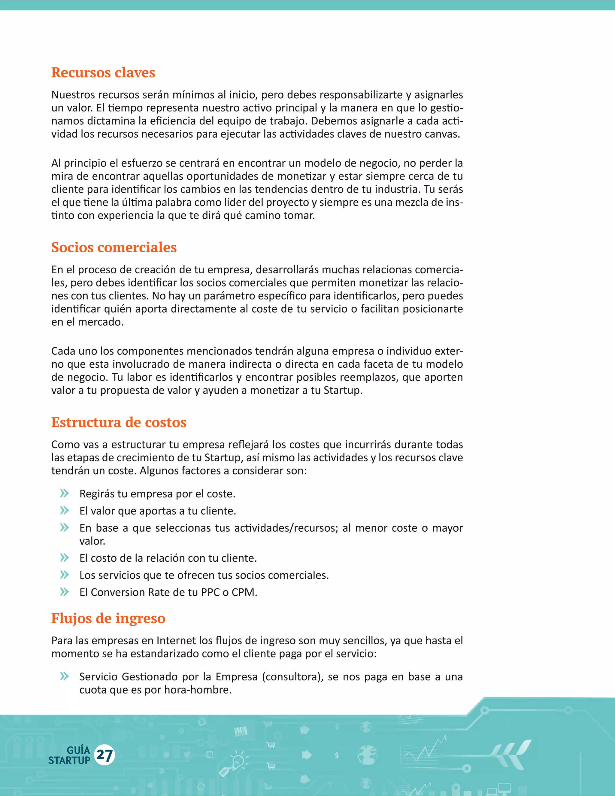 Recursos claves

Socios comerciales

Estructura de costos

»
»
»
»
»
»
Flujos de ingreso

»

GUÍA
STARTUP

27

 
