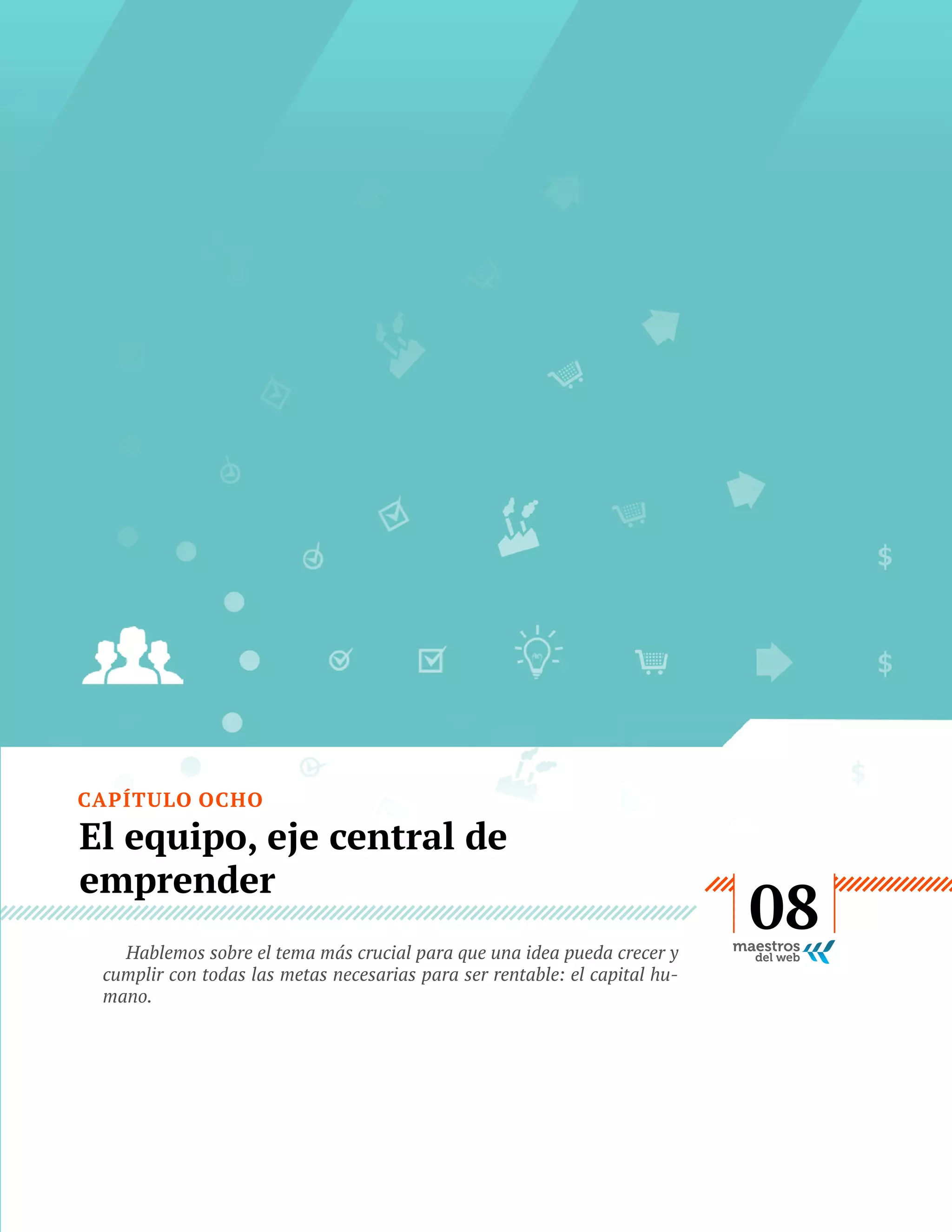 CAPÍTULO OCHO

El equipo, eje central de
emprender
Hablemos sobre el tema más crucial para que una idea pueda crecer y
cumplir con todas las metas necesarias para ser rentable: el capital humano.

GUÍA
STARTUP

45

08

 
