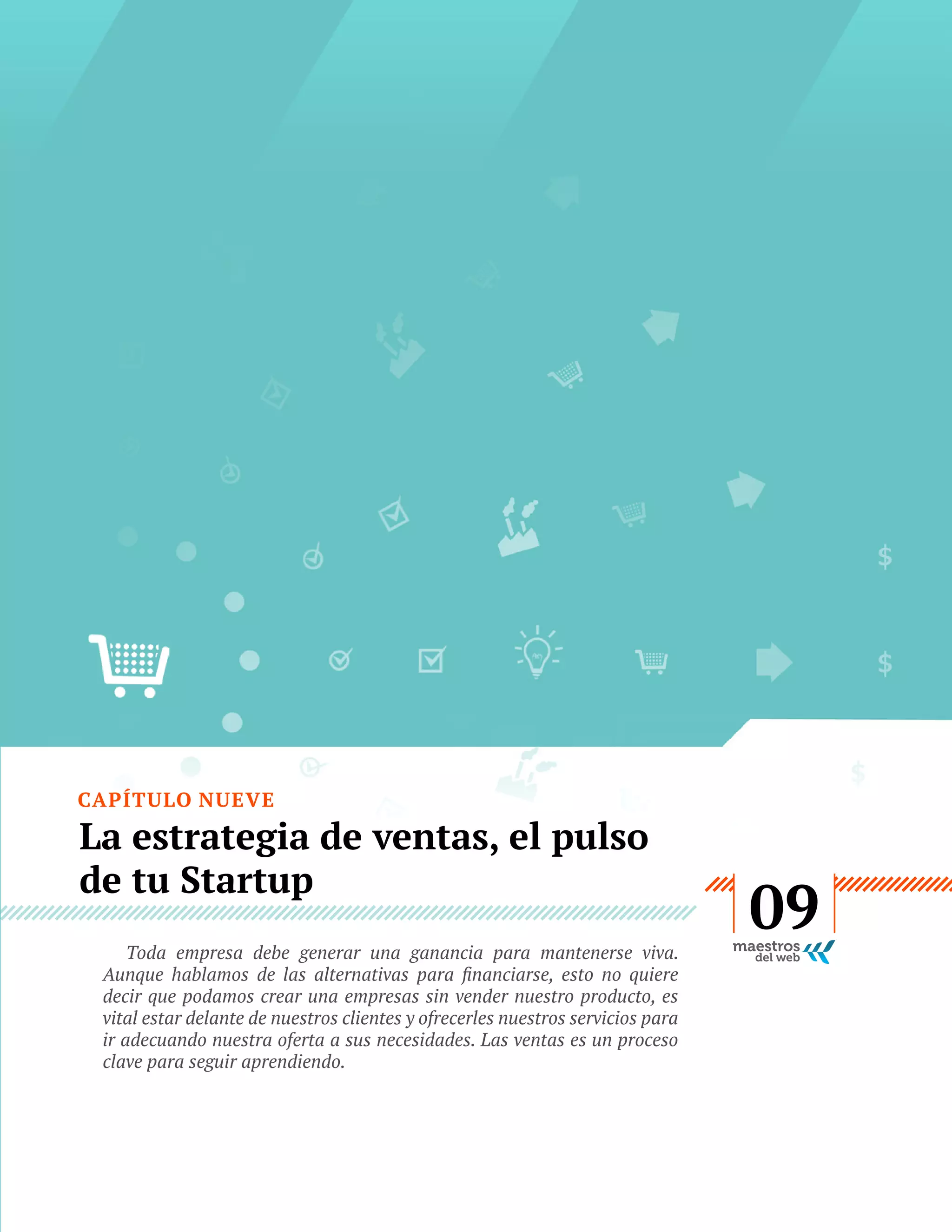 CAPÍTULO NUEVE

La estrategia de ventas, el pulso
de tu Startup
Toda empresa debe generar una ganancia para mantenerse viva.
decir que podamos crear una empresas sin vender nuestro producto, es
vital estar delante de nuestros clientes y ofrecerles nuestros servicios para
ir adecuando nuestra oferta a sus necesidades. Las ventas es un proceso
clave para seguir aprendiendo.

GUÍA
STARTUP

49

09

 