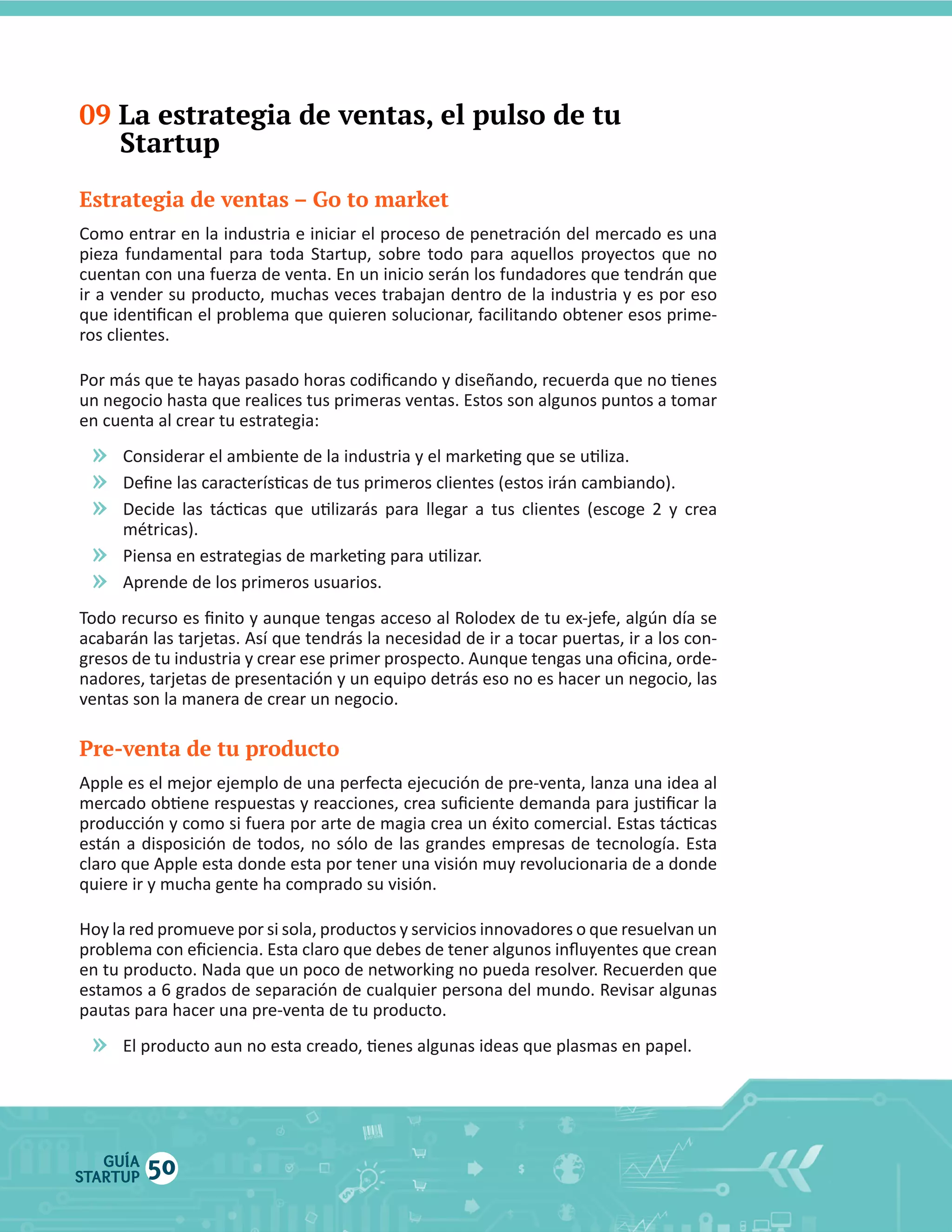 09 La estrategia de ventas, el pulso de tu
Startup
Estrategia de ventas – Go to market
Como  entrar  en  la  industria  e  iniciar  el  proceso  de  penetración  del  mercado  es  una  

»
»
»
»
»

Pre-venta de tu producto

»

GUÍA
STARTUP

50

 