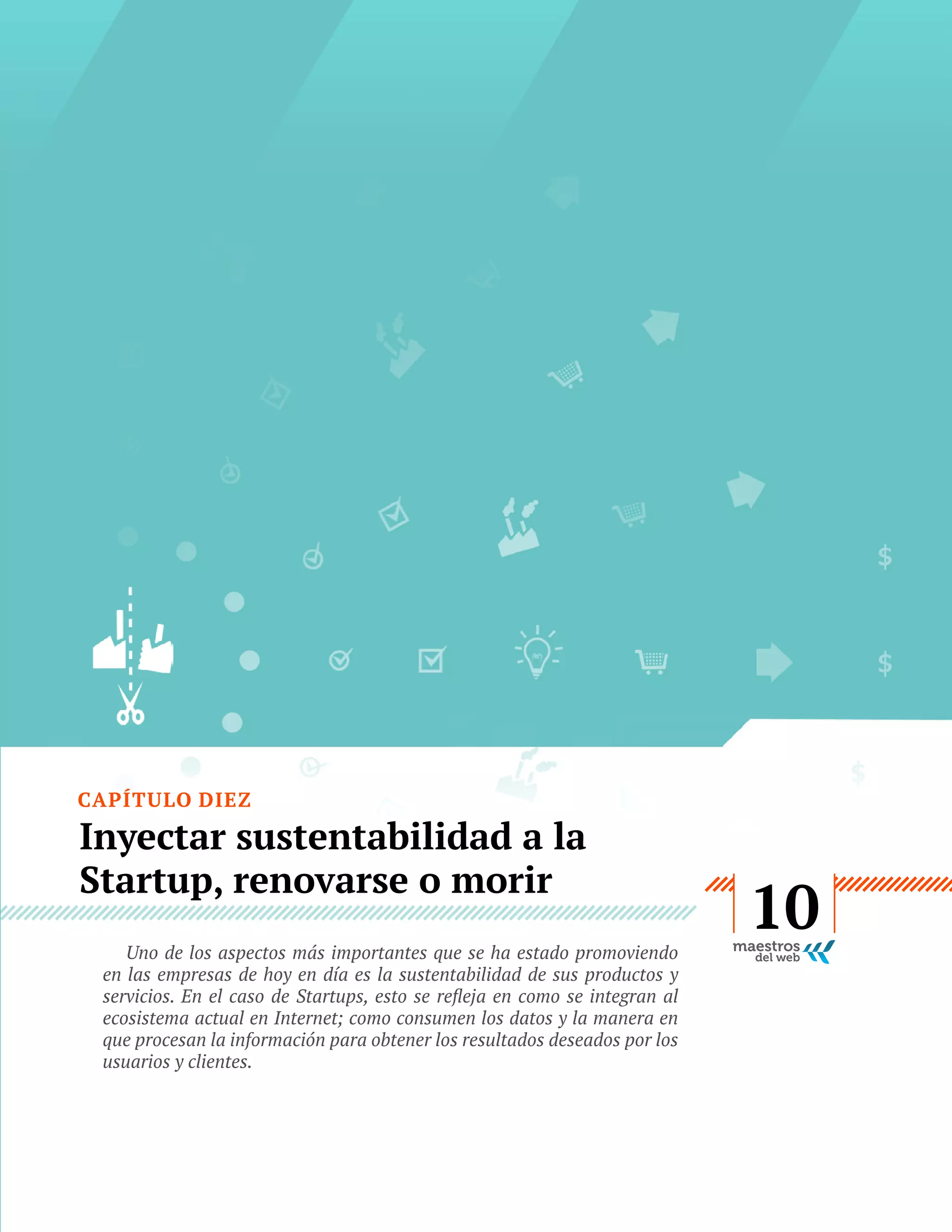 CAPÍTULO DIEZ

Inyectar sustentabilidad a la
Startup, renovarse o morir
Uno de los aspectos más importantes que se ha estado promoviendo
en las empresas de hoy en día es la sustentabilidad de sus productos y
ecosistema actual en Internet; como consumen los datos y la manera en
que procesan la información para obtener los resultados deseados por los
usuarios y clientes.

GUÍA
STARTUP

53

10

 