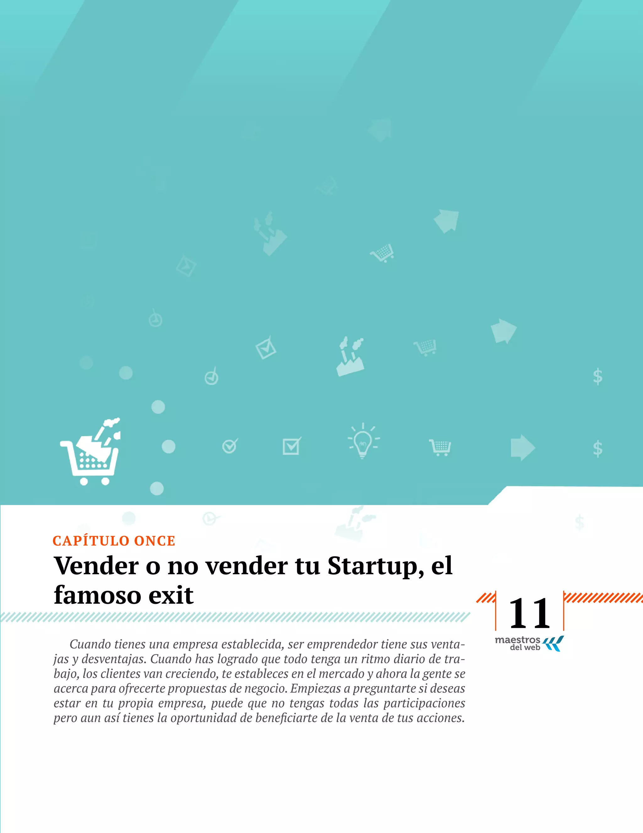 CAPÍTULO ONCE

Vender o no vender tu Startup, el
famoso exit
Cuando tienes una empresa establecida, ser emprendedor tiene sus ventajas y desventajas. Cuando has logrado que todo tenga un ritmo diario de trabajo, los clientes van creciendo, te estableces en el mercado y ahora la gente se
acerca para ofrecerte propuestas de negocio. Empiezas a preguntarte si deseas
estar en tu propia empresa, puede que no tengas todas las participaciones

GUÍA
STARTUP

56

11

 