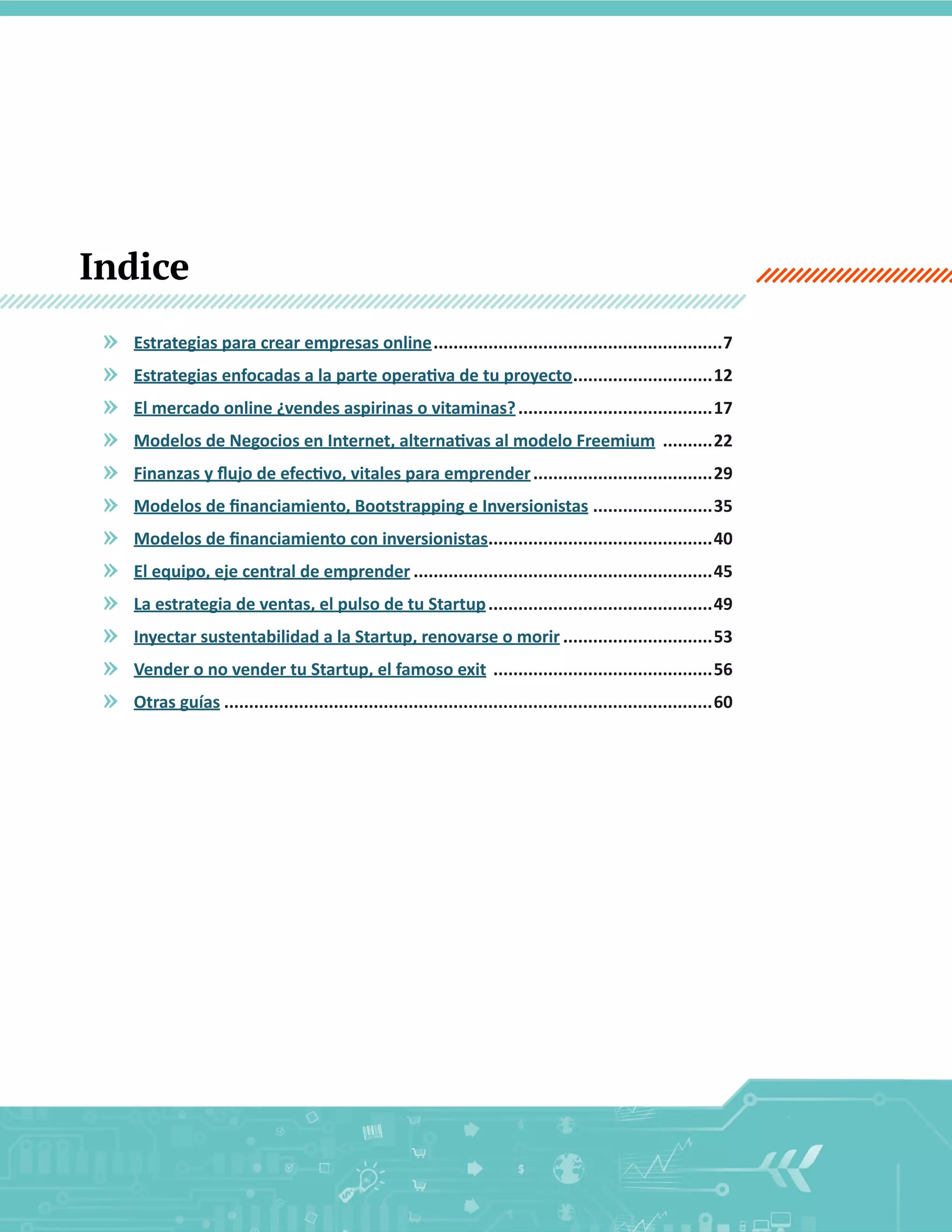 Indice
»
»
»
»
»
»
»
»
»
»
»
»

Estrategias  para  crear  empresas  online  ..........................................................7
  ............................12
  .......................................17
    ..........22
  ....................................29
  ........................35
   ............................................40
.
  ............................................................45
  .............................................49
  ..............................53
    ............................................56
  ..................................................................................................60

6

 