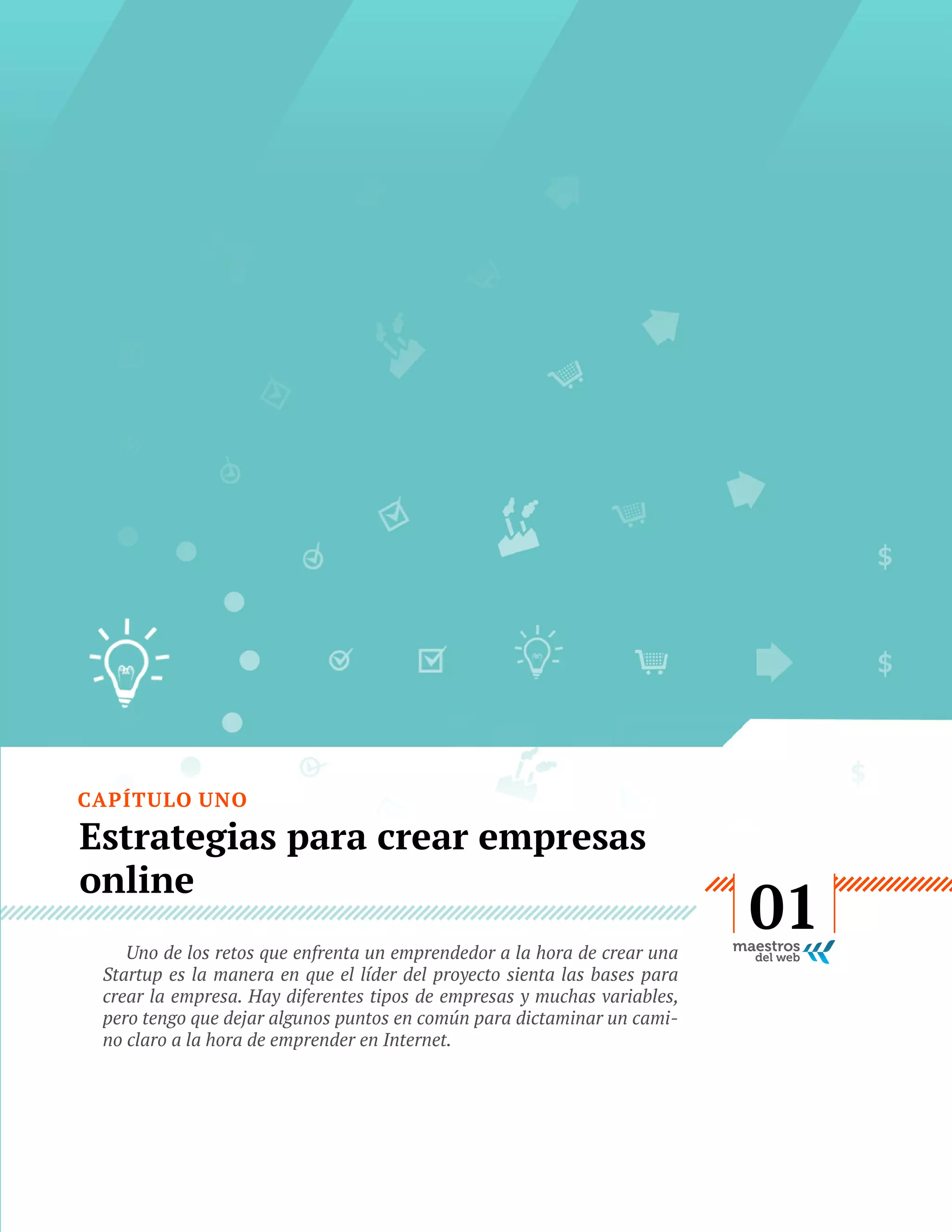CAPÍTULO UNO

Estrategias para crear empresas
online
Uno de los retos que enfrenta un emprendedor a la hora de crear una
Startup es la manera en que el líder del proyecto sienta las bases para
crear la empresa. Hay diferentes tipos de empresas y muchas variables,
pero tengo que dejar algunos puntos en común para dictaminar un camino claro a la hora de emprender en Internet.

GUÍA
STARTUP

7

01

 